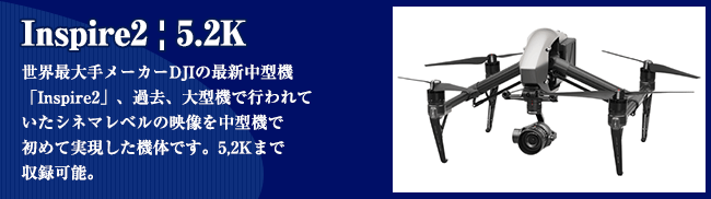 Inspire2 | 5.2K 世界最⼤⼿メーカーDJIの最新中型機 「Inspire2」、過去、⼤型機で⾏われて いたシネマレベルの映像を中型機で 初めて実現した機体です。5,2Kまで 収録可能。