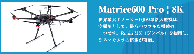 Matrice600 Pro | 8K 世界最⼤⼿メーカーDJIの最新⼤型機は、 空撮⽤として、最もパワフルな機体の ⼀つです。Ronin MX（ジンバル）を使⽤し、 シネマカメラの搭載が可能。