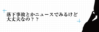 落下事故とかニュースでみるけど ⼤丈夫なの？？