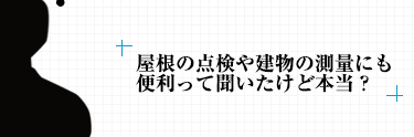 屋根の点検や建物の測量にも便利って聞いたけど本当？