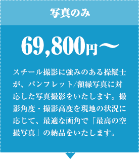 写真のみ 69,800円〜 スチール撮影に強みのある操縦⼠が、パンフレット/額縁写真に対応した写真撮影をいたします。撮影⾓度・撮影⾼度を現地の状況に応じて、最適な画⾓で「最⾼の空撮写真」の納品をいたします。