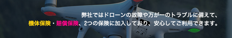 弊社ではドローンの故障や万が一のトラブルに備えて、 機体保険・賠償保険、2つの保険に加入しており、安心してご利用できます。